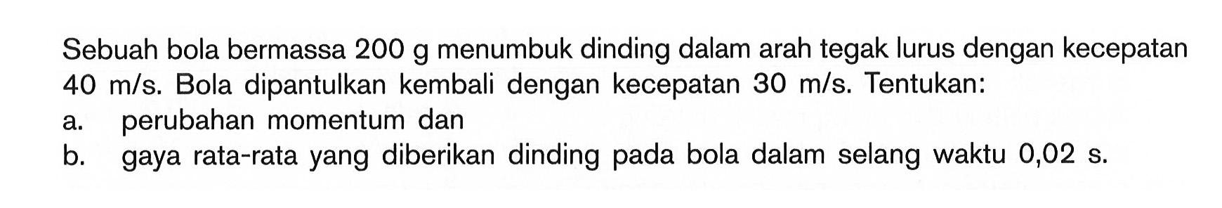 Sebuah bola bermassa 200 g menumbuk dinding dalam arah tegak lurus dengan kecepatan 40 m/s. Bola dipantulkan kembali dengan kecepatan 30 m/s. Tentukan: a. perubahan momentum dan b. gaya rata-rata yang diberikan dinding pada bola dalam selang waktu 0,02 s.