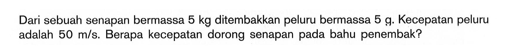 Dari sebuah senapan bermassa 5 kg ditembakkan peluru bermassa 5 g. Kecepatan peluru adalah 50 m/s. Berapa kecepatan dorong senapan pada bahu penembak?