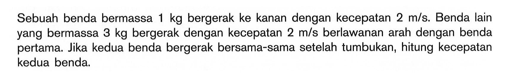 Sebuah benda bermassa 1 kg bergerak ke kanan dengan kecepatan 2 m/s. Benda lain yang bermassa 3 kg bergerak dengan kecepatan 2 m/s berlawanan arah dengan benda pertama. Jika kedua benda bergerak bersama-sama setelah tumbukan, hitung kecepatan kedua benda.