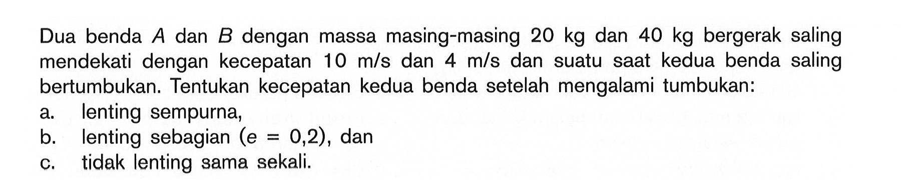Dua benda A dan B dengan massa masing-masing 20 kg dan 40 kg bergerak saling mendekati dengan kecepatan 10 m/s dan 4 m/s dan suatu saat kedua benda saling bertumbukan. Tentukan kecepatan kedua benda setelah mengalami tumbukan:a. lenting sempurna,b. lenting sebagian (e=0,2), danc. tidak lenting sama sekali.