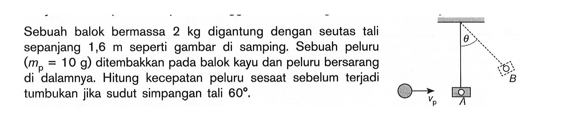 Sebuah balok bermassa 2 kg digantung dengan seutas tali sepanjang 1,6 m seperti gambar di samping. Sebuah peluru (mp=10 g) ditembakkan pada balok kayu dan peluru bersarang di dalamnya. Hitung kecepatan peluru sesaat  sebelum terjadi tumbukan jika sudut simpangan tali 60. 
theta B vp A 