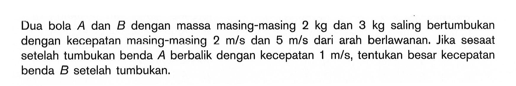 Dua bola A dan B dengan massa masing-masing 2 kg dan 3 kg saling bertumbukan dengan kecepatan masing-masing  2 m/s dan  5 m/s  dari arah berlawanan. Jika sesaat setelah tumbukan benda  A  berbalik dengan kecepatan  1 m/s, tentukan besar kecepatan benda B setelah tumbukan.