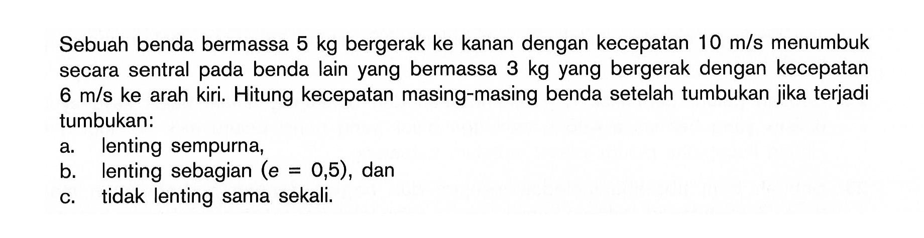 Sebuah benda bermassa 5 kg bergerak ke kanan dengan kecepatan 10 m/s menumbuk secara sentral pada benda lain yang bermassa 3 kg yang bergerak dengan kecepatan 6 m/s ke arah kiri. Hitung kecepatan masing-masing benda setelah tumbukan jika terjadi tumbukan: a. lenting sempurna, b. lenting sebagian (e=0,5), dan c. tidak lenting sama sekali.