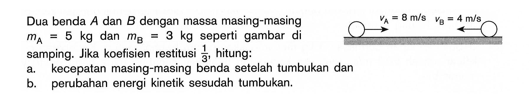 Dua benda A dan B dengan massa masing-masing mA = 5 kg dan mB = 3 kg seperti gambar di samping. VA = 8 m/s VB = 4 m/s 
Jika koefisien restitusi 1/3, hitung: 
a. kecepatan masing-masing benda setelah tumbukan dan 
b. perubahan energi kinetik sesudah tumbukan.