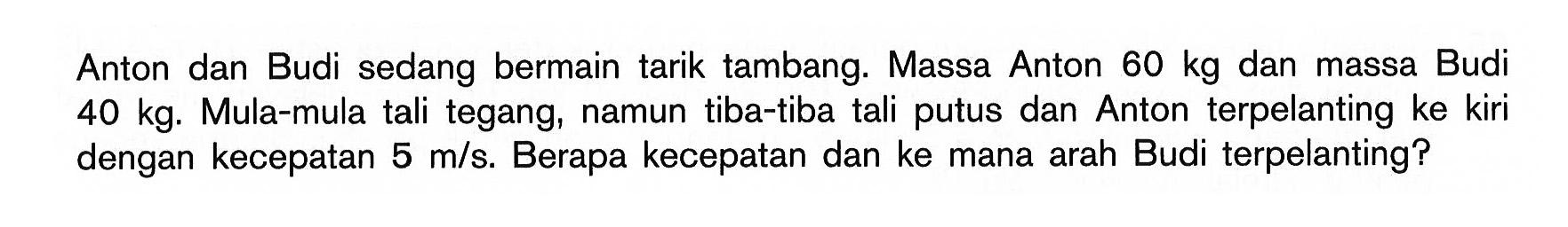 Anton dan Budi sedang bermain tarik tambang. Massa Anton 60 kg dan massa Budi 40 kg. Mula-mula tali tegang, namun tiba-tiba tali putus dan Anton terpelanting ke kiri dengan kecepatan 5 m/s. Berapa kecepatan dan ke mana arah Budi terpelanting?