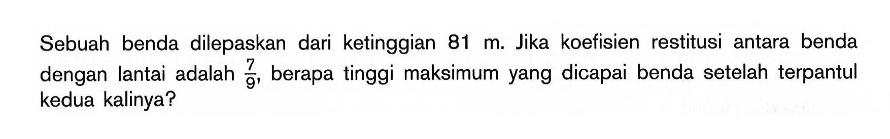 Sebuah benda dilepaskan dari ketinggian  81 m. Jika koefisien restitusi antara benda dengan lantai adalah  7/9 , berapa tinggi maksimum yang dicapai benda setelah terpantul kedua kalinya?