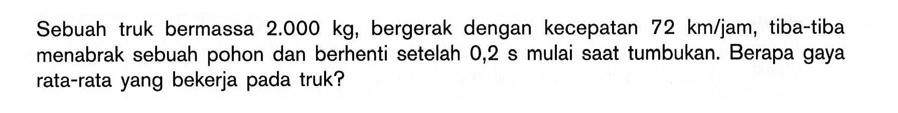 Sebuahtruk bermassa  2.000 kg , bergerak dengan kecepatan  72 km / jam ,tiba-tiba menabrak sebuah pohon dan berhenti setelah 0,2 s mulai saattumbukan. Berapa gaya rata-rata yang bekerja padatruk?