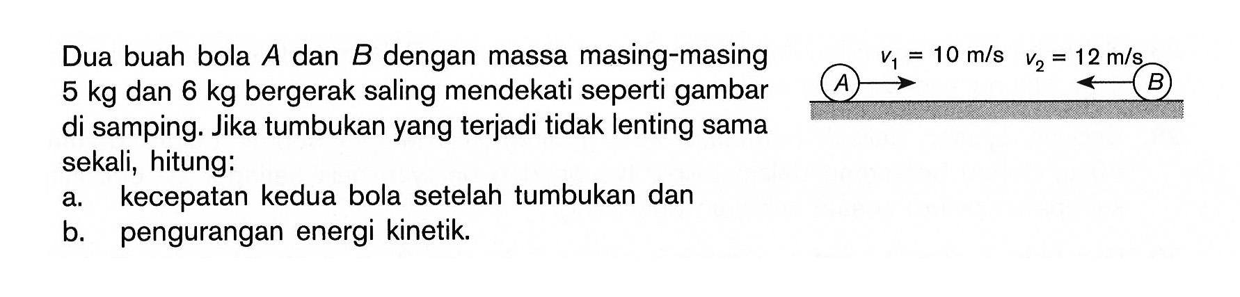 Dua buah bola A dan B dengan massa masing-masing 5 kg dan 6 kg bergerak saling mendekati seperti gambar di samping. Jika tumbukan yang terjadi tidak lenting sama sekali, hitung: A v1->=10 m/s  v2=12 m/s B a. kecepatan kedua bola setelah tumbukan danb. pengurangan energi kinetik.