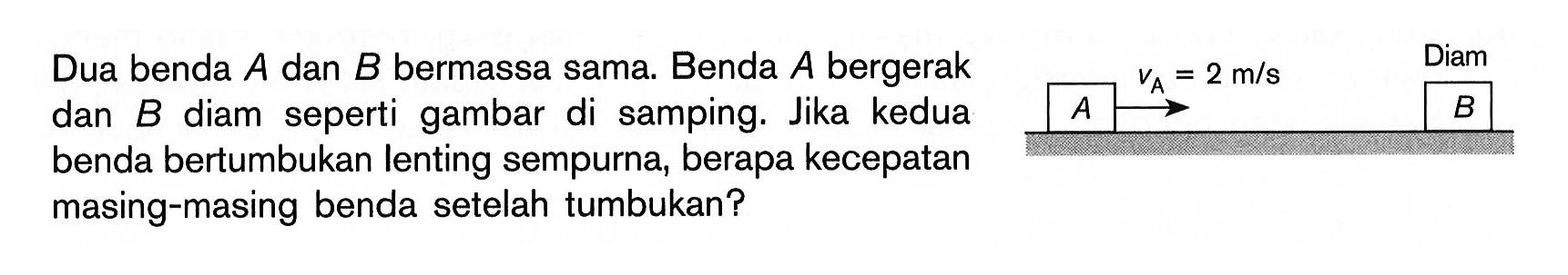 Dua benda A dan B bermassa sama. Benda A bergerak dan benda B diam seperti gambar di samping. Jika kedua benda bertumbukan lenting sempurna, berapa kecepatan masing-masing benda setelah tumbukan? Diam VA = 2 m/s A B