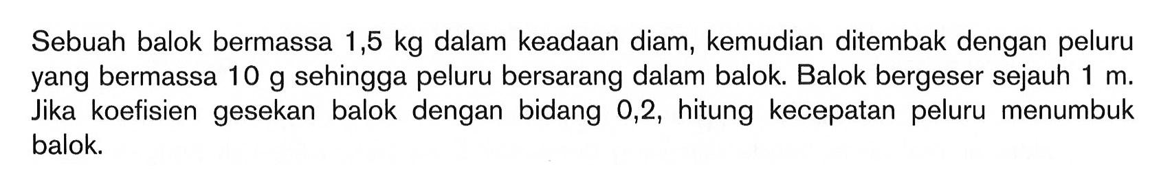 Sebuah balok bermassa 1,5 kg dalam keadaan diam, kemudian ditembak dengan peluru yang bermassa 10 g sehingga peluru bersarang dalam balok. Balok bergeser sejauh 1 m. Jika koefisien gesekan balok dengan bidang 0,2, hitung kecepatan peluru menumbuk balok.