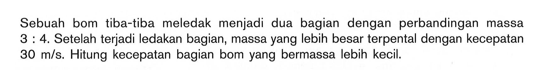 Sebuah bom tiba-tiba meledak menjadi dua bagian dengan perbandingan massa  3:4. Setelah terjadi ledakan bagian, massa yang lebih besar terpental dengan kecepatan  30 m/s. Hitung kecepatan bagian bom yang bermassa lebih kecil.