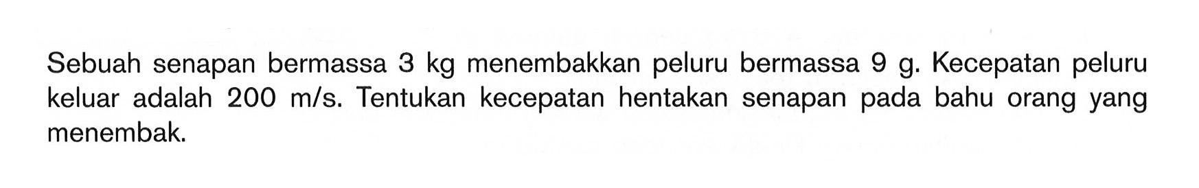 Sebuah senapan bermassa 3 kg menembakkan peluru bermassa 9 g. Kecepatan peluru keluar adalah 200 m/s. Tentukan kecepatan hentakan senapan pada bahu orang yang menembak. 