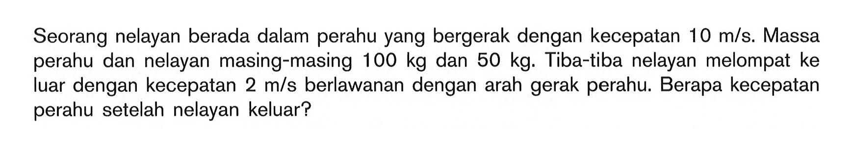 Seorang nelayan berada dalam perahu yang bergerak dengan kecepatan 10 m/s. Massa perahu dan nelayan masing-masing 100 kg dan 50 kg. Tiba-tiba nelayan melompat ke luar dengan kecepatan 2 m/s berlawanan dengan arah gerak perahu. Berapa kecepatan perahu setelah nelayan keluar?