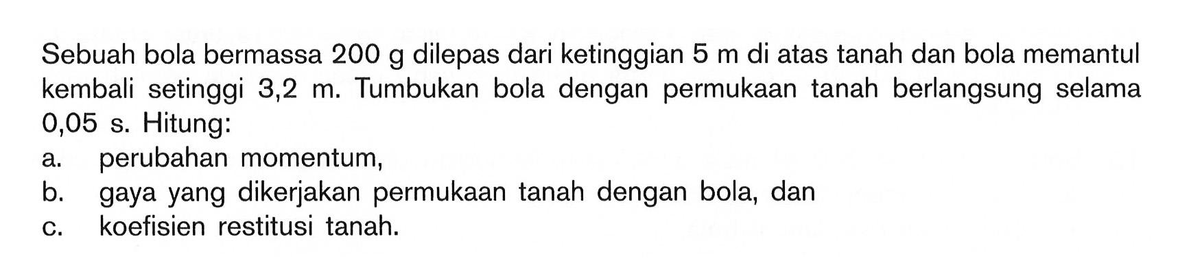 Sebuah bola bermassa  200 g  dilepas dari ketinggian  5 m  di atas tanah dan bola memantul kembali setinggi  3,2 m. Tumbukan bola dengan permukaan tanah berlangsung selama 0,05 s. Hitung:a. perubahan momentum,b. gaya yang dikerjakan permukaan tanah dengan bola, danc. koefisien restitusi tanah.