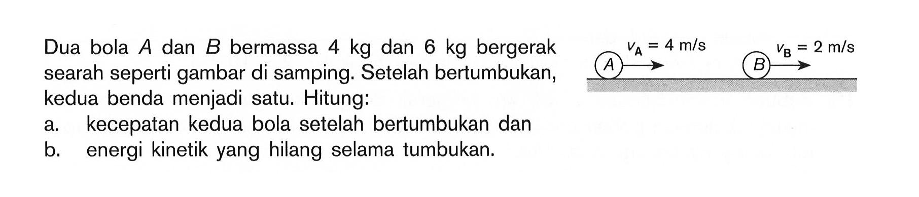 Dua bola A dan B bermassa 4 kg dan 5 kg bergerak searah gambar di samping. Setelah bertumbukan, kedua benda menjadi satu. Hitung: a. kecepatan kedua bola setelah bertumbukan dan b. energi kinetik yang hilang selama tumbukan. VA=4 m/s VB=2 m/s