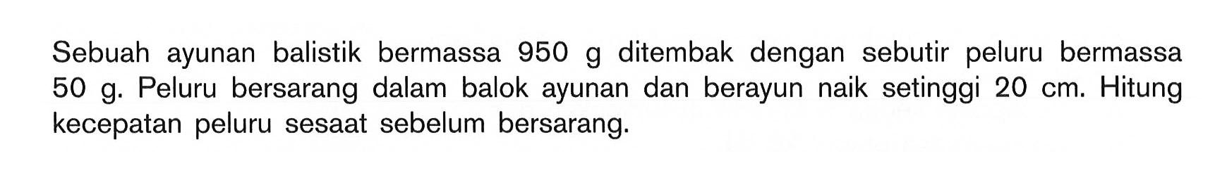 Sebuah ayunan balistik bermassa 950 g ditembak dengan sebutir peluru bermassa 50 g. Peluru bersarang dalam balok ayunan dan berayun naik setinggi 20 cm. Hitung kecepatan peluru sesaat sebelum bersarang.