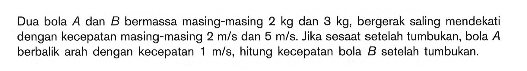 Dua bola A dan B bermassa masing-masing 2 kg dan 3 kg, bergerak saling mendekati dengan kecepatan masing-masing 2 m/s dan 5 m/s. Jika sesaat setelah tumbukan, bola A berbalik arah dengan kecepatan 1 m/s, hitung kecepatan bola B setelah tumbukan.