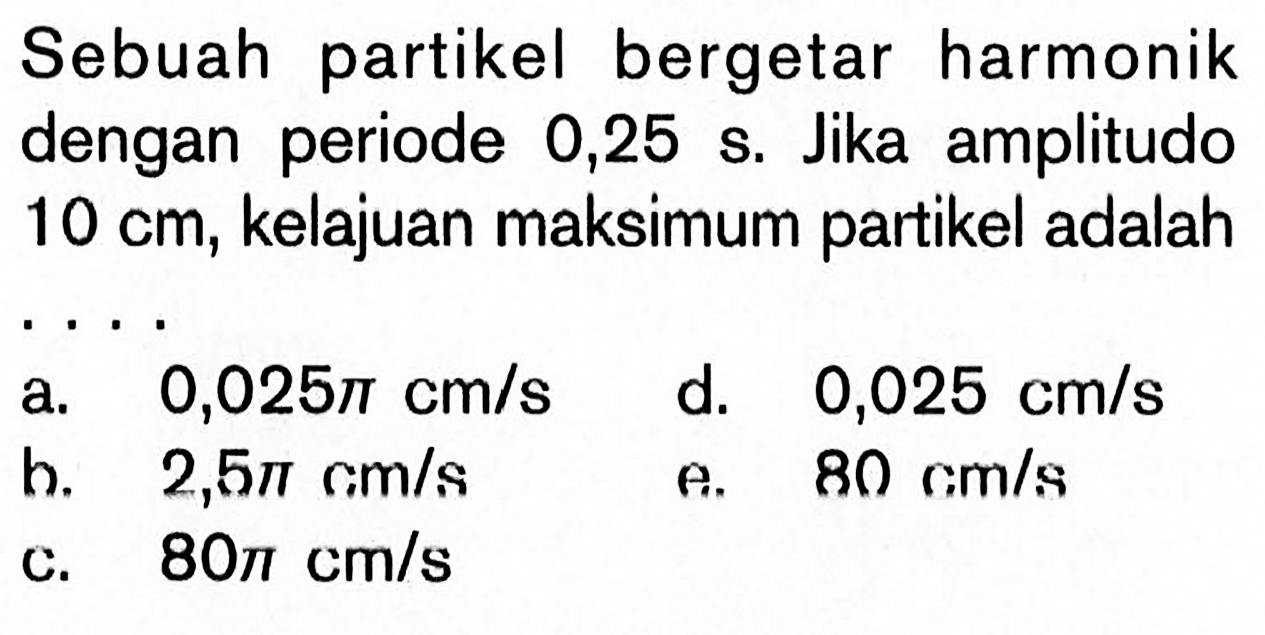 Sebuah partikel bergetar harmonik dengan periode  0,25 s . Jika amplitudo  10 cm , kelajuan maksimum partikel adalaha.  0,025 pi cm/s 
d.  0,025 cm/s 
b.  2,5 pi cm/s 
e.  80 cm/s 
c.  80 pi cm/s 