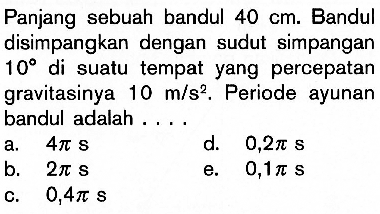 Panjang sebuah bandul  40 cm . Bandul disimpangkan dengan sudut simpangan  10  di suatu tempat yang percepatan gravitasinya  10 m / s^2 . Periode ayunan bandul adalah ....