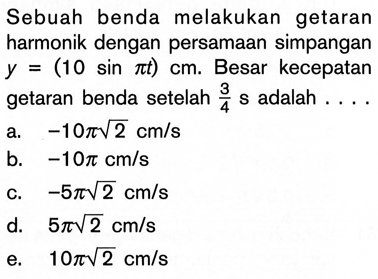 Sebuah benda melakukan getaran harmonik dengan persamaan simpangan y=(10 sin pi t)cm. Besar kecepatan getaran benda setelah 3/4 s adalah  ... . a. -10 pi akar(2) cm/s b. -10 pi cm/s C. -5 pi akar(2) cm/s d. 5 pi akar(2) cm/s e. 10 pi akar(2) cm/s 