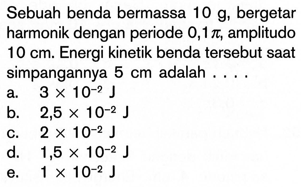 Sebuah benda bermassa 10 g, bergetar harmonik dengan periode 0,1 pi, amplitudo 10 cm. Energi kinetik benda tersebut saat simpangannya 5 cm adalah ....a. 3x10^-2 J b. 2,5x10^-2 J c. 2x10^-2 J d. 1,5x10^-2 J e. 1x10^-2 J 