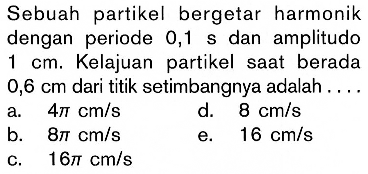 Sebuah partikel bergetar harmonik dengan periode 0,1 s dan amplitudo 1 cm. Kelajuan partikel saat berada 0,6 cm dari titik setimbangnya adalah ....