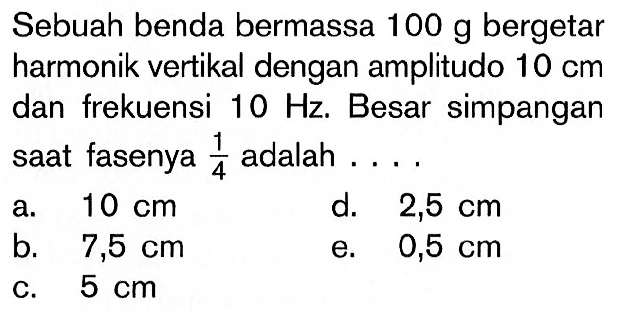 Sebuah benda bermassa  100 g  bergetar harmonik vertikal dengan amplitudo  10 cm  dan frekuensi  10 Hz. Besar simpangan saat fasenya  1/4  adalah ....
