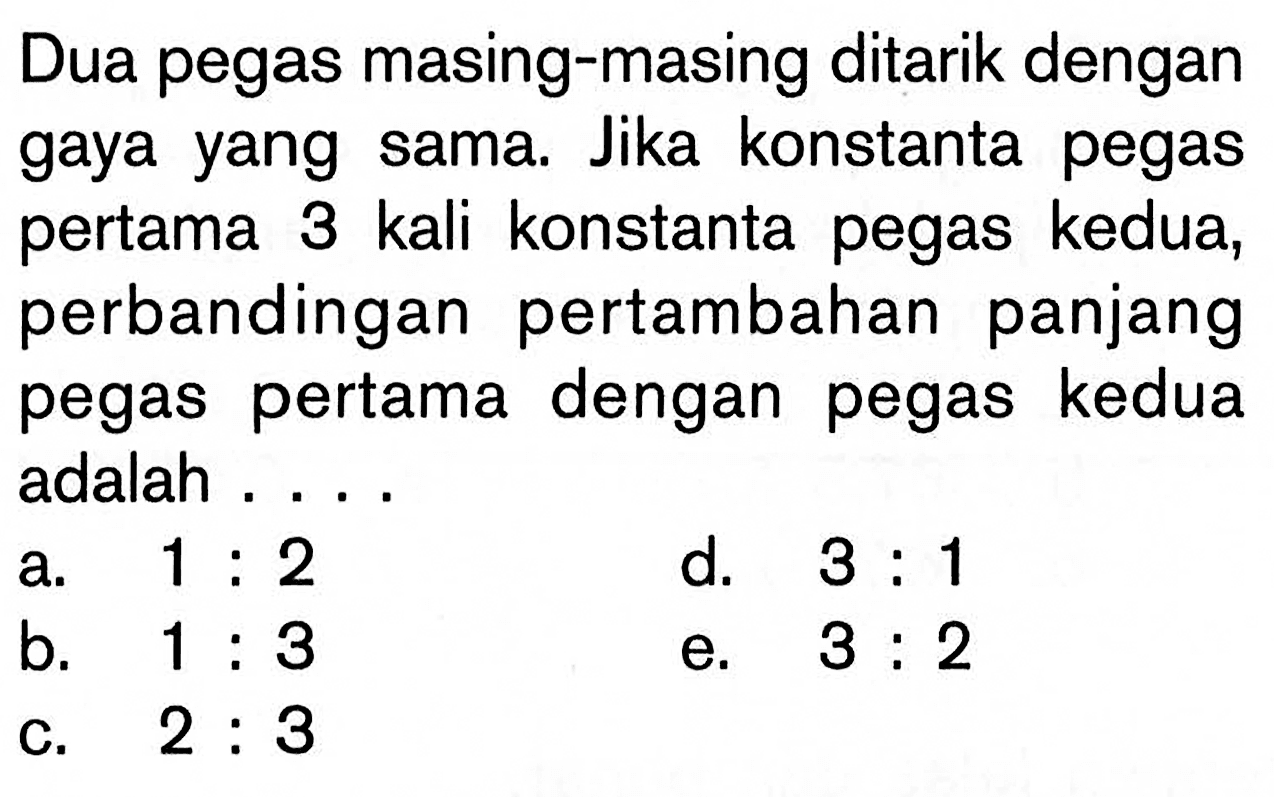 Dua pegas masing-masing ditarik dengan gaya yang sama. Jika konstanta pegas pertama 3 kali konstanta pegas kedua, perbandingan pertambahan panjang pegas pertama dengan pegas kedua adalah ....