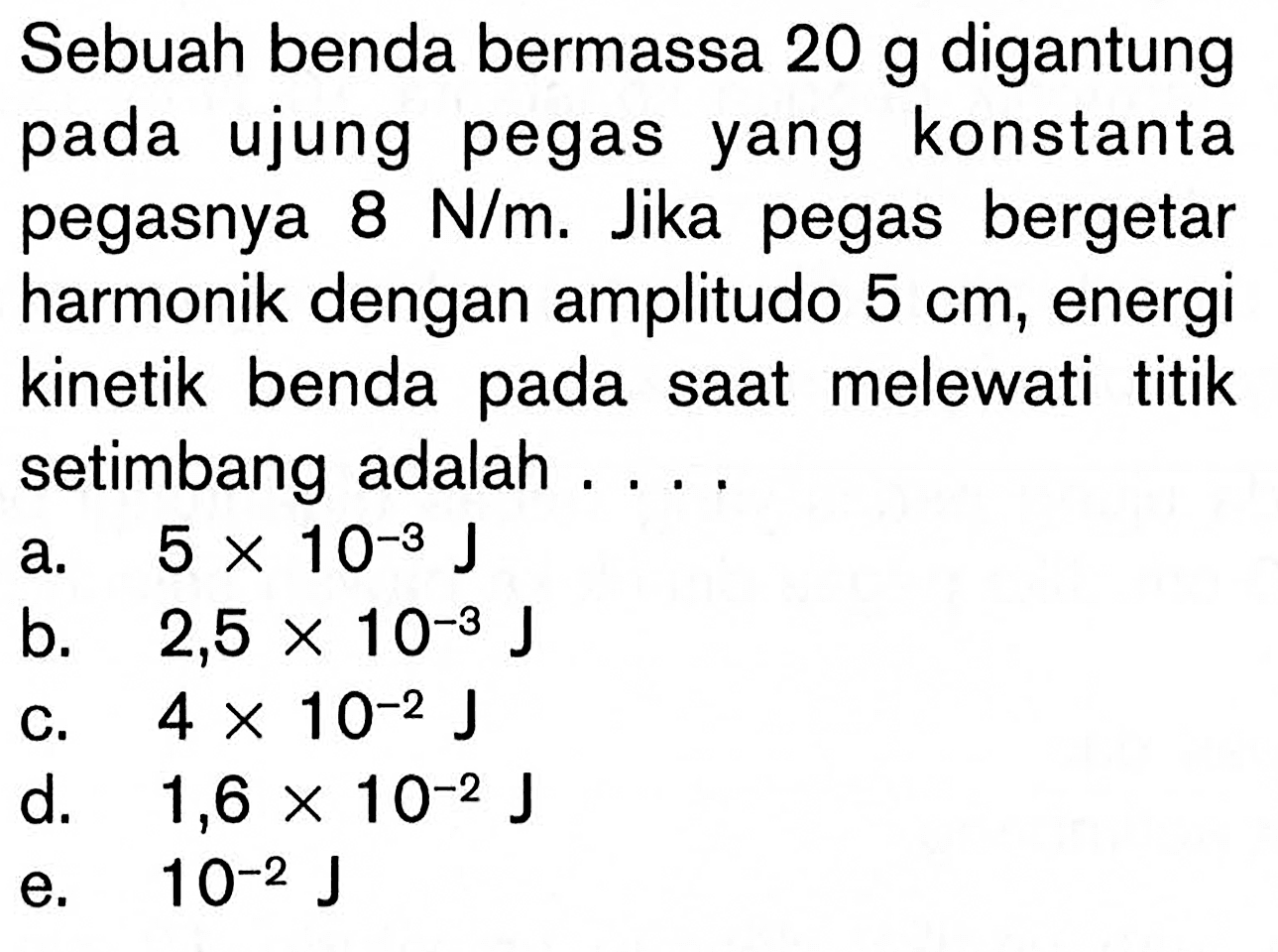 Sebuah benda bermassa 20 g digantung pada ujung pegas yang konstanta pegasnya 8 N/m. Jika pegas bergetar harmonik dengan amplitudo 5 cm, energi kinetik benda pada saat melewati titik setimbang adalah ....