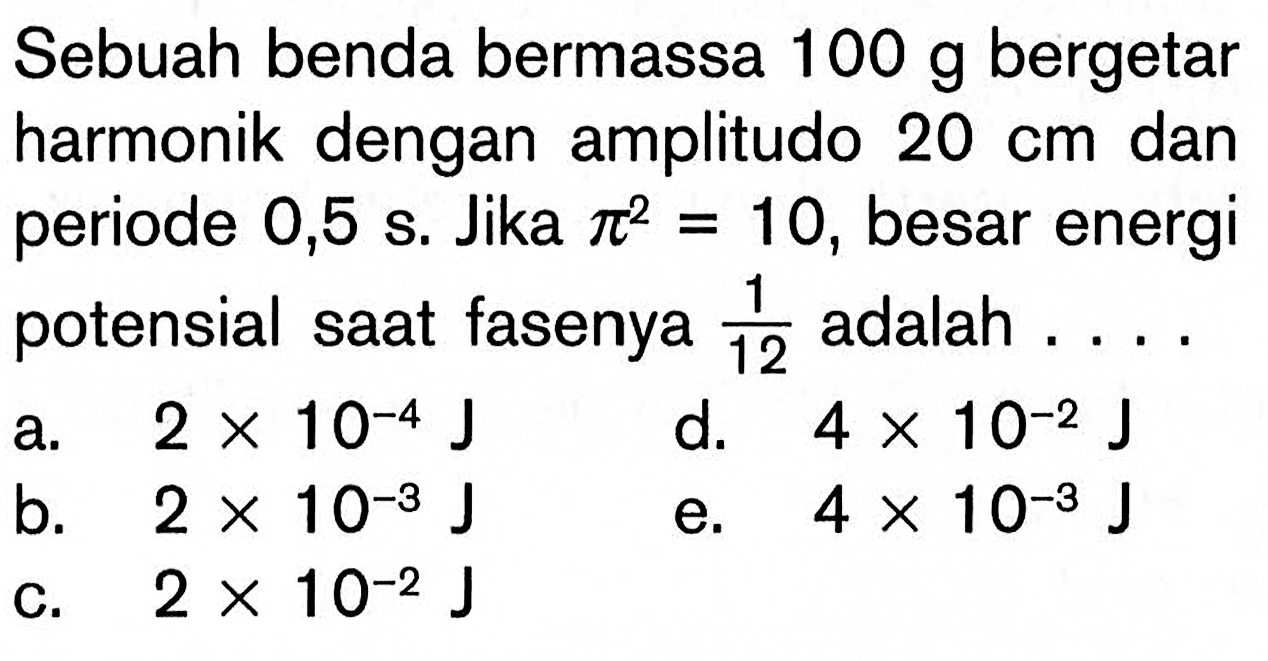 Sebuah benda bermassa 100 g bergetar harmonik dengan amplitudo 20 cm dan periode 0,5 s. Jika pi^2=10, besar energi potensial saat fasenya 1/12 adalah....