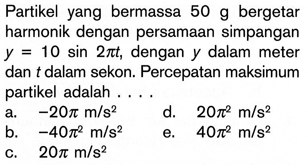 Partikel yang bermassa 50 g bergetar harmonik dengan persamaan simpangan y=10 sin 2pi t, dengan y dalam meter dan t dalam sekon. Percepatan maksimum partikel adalah....