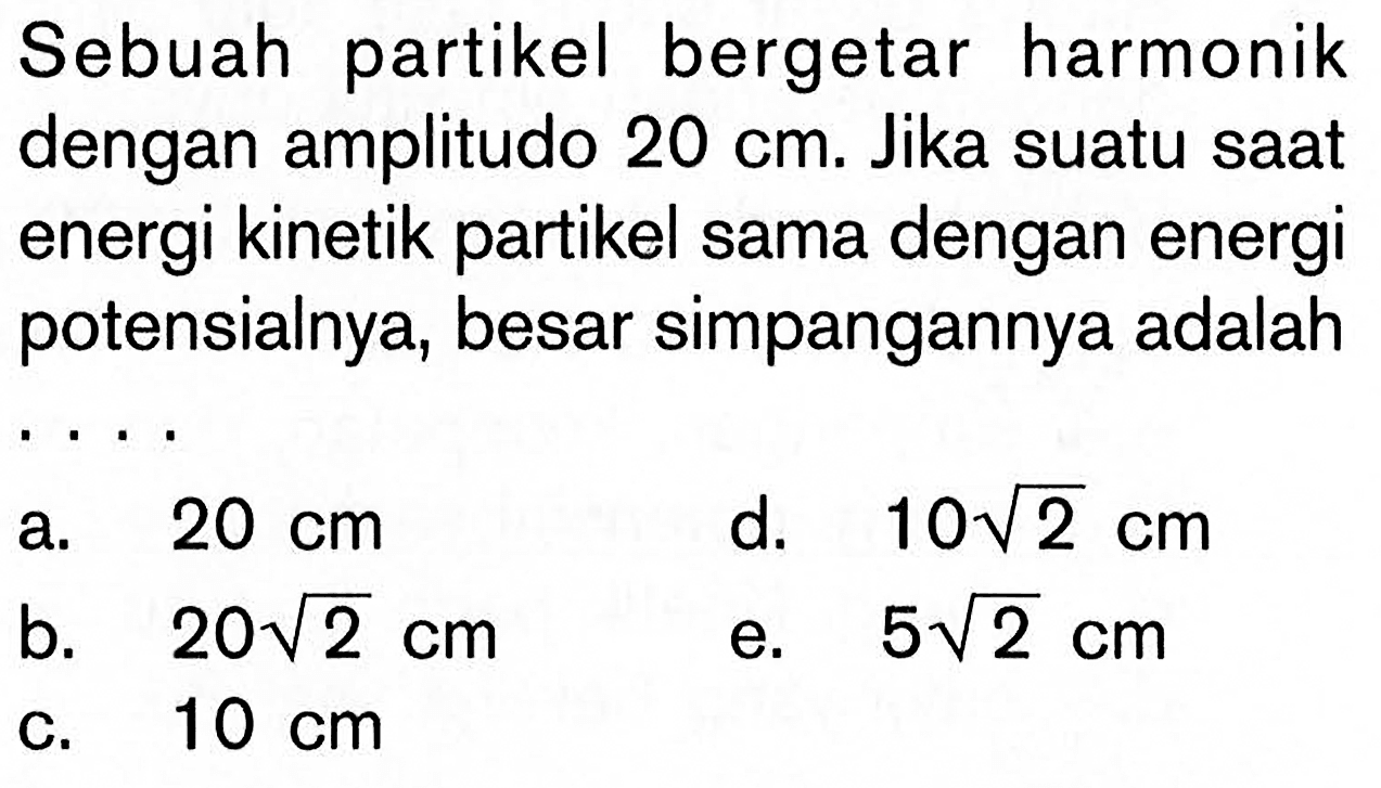 Sebuah partikel bergetar harmonik dengan amplitudo 20 cm. Jika suatu saat energi kinetik partikel sama dengan energi potensialnya, besar simpangannya adalah