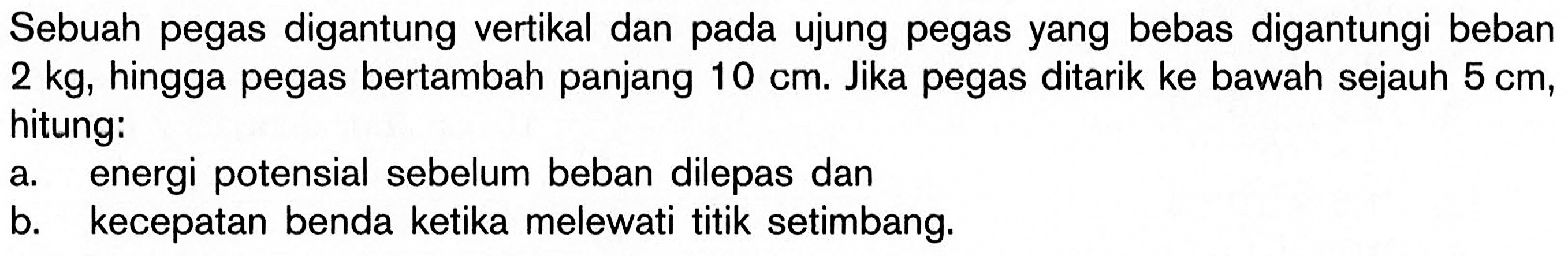 Sebuah pegas digantung vertikal dan pada ujung pegas yang bebas digantungi beban 2kg, hingga pegas bertambah panjang 10 cm. Jika pegas ditarik ke bawah sejauh 5 cm, hitung: a. energi potensial sebelum beban dilepas dan b. kecepatan benda ketika melewati titik setimbang.