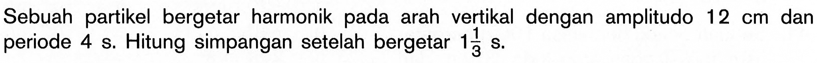 Sebuah partikel bergetar harmonik pada arah vertikal dengan amplitudo 12 cm dan periode 4 s. Hitung simpangan setelah bergetar 1 1/3 s. 