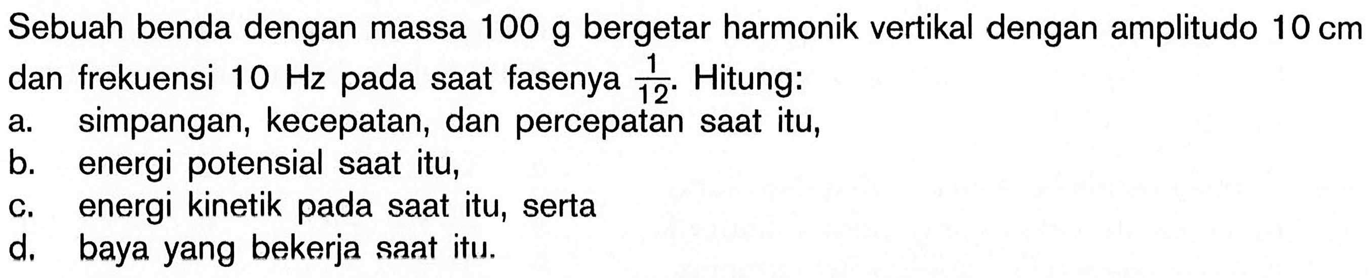 Sebuah benda dengan massa 100 g bergetar harmonik vertikal dengan amplitudo 10 cm dan frekuensi 10 Hz pada saat fasenya 1/12. Hitung:a. simpangan, kecepatan, dan percepatan saat itu,b. energi potensial saat itu,c. energi kinetik pada saat itu, sertad. baya yang bekerja saat itu.