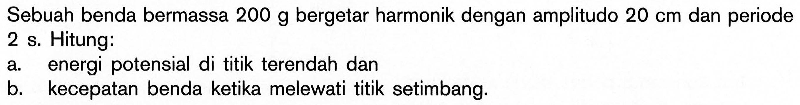 Sebuah benda bermassa 200 g bergetar harmonik dengan amplitudo 20 cm dan periode 2 s. Hitung: a. energi potensial di titik terendah dan b. kecepatan benda ketika melewati titik setimbang.