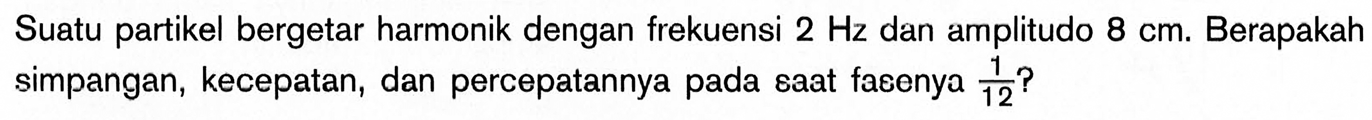 Suatu partikel bergetar harmonik dengan frekuensi 2 Hz dan amplitudo 8 cm. Berapakah simpangan, kecepatan, dan percepatannya pada saat fasenya 1/12?