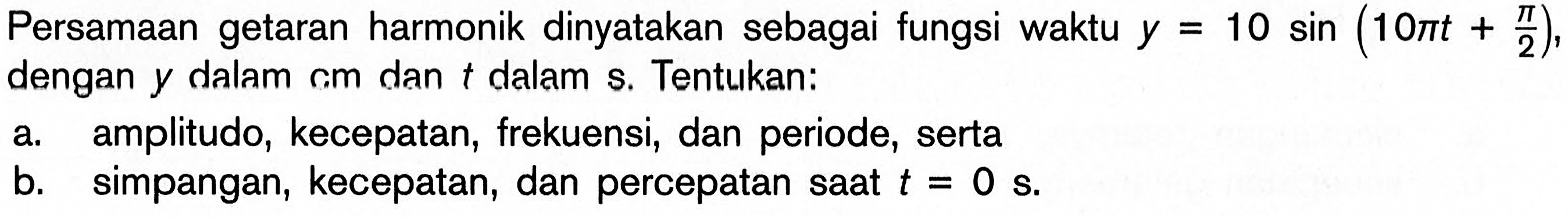 Persamaan getaran harmonik dinyatakan sebagai fungsi waktu y=10 sin (10 pi t+pi/2), dengan y dalam cm dan t dalam s. Tentukan: a. amplitudo, kecepatan, frekuensi, dan periode, serta b. simpangan, kecepatan, dan percepatan saat t=0 s.