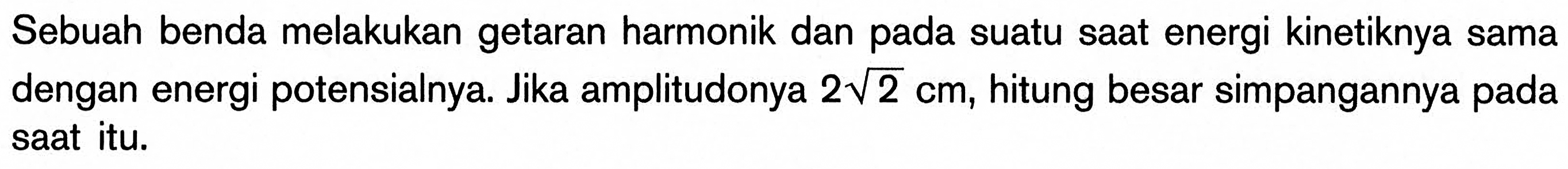 Sebuah benda melakukan getaran harmonik dan pada suatu saat energi kinetiknya sama dengan energi potensialnya. Jika amplitudonya 2 akar(2) cm, hitung besar simpangannya pada saat itu.