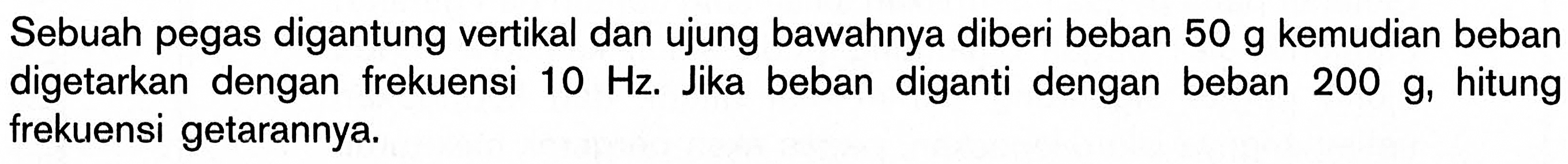 Sebuah pegas digantung vertikal dan ujung bawahnya diberi beban 50 g kemudian beban digetarkan dengan frekuensi 10 Hz. Jika beban diganti dengan beban 200 g, hitung frekuensi getarannya.