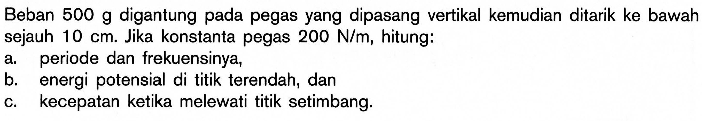 Beban 500 g digantung pada pegas yang dipasang vertikal kemudian ditarik ke bawah sejauh 10 cm. Jika konstanta pegas 200 N/m, hitung: a. periode dan frekuensinya, b. energi potensial di titik terendah, dan c. kecepatan ketika melewati titik setimbang.