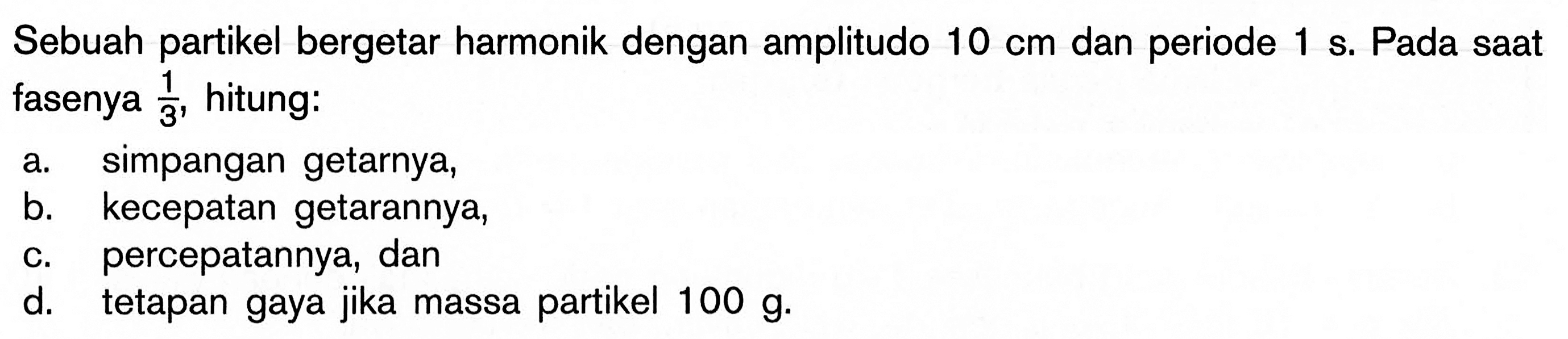 Sebuah partikel bergetar harmonik dengan amplitudo  10 cm  dan periode  1 s . Pada saat fasenya  1/3 , hitung:a. simpangan getarnya,b. kecepatan getarannya,c. percepatannya, dand. tetapan gaya jika massa partikel  100 g .