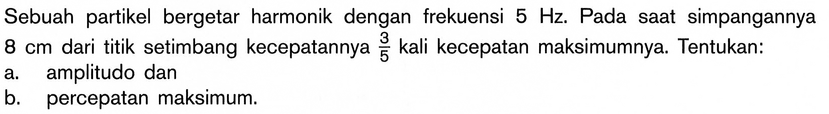 Sebuah partikel bergetar harmonik dengan frekuensi  5 Hz . Pada saat simpangannya  8 cm  dari titik setimbang kecepatannya  3/5  kali kecepatan maksimumnya. Tentukan:a. amplitudo danb. percepatan maksimum.