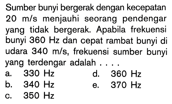 Sumber bunyi bergerak dengan kecepatan 20 m/s menjauhi seorang pendengar yang tidak bergerak. Apabila frekuensi bunyi 360 Hz dan cepat rambat bunyi di udara 340 m/s, frekuensi sumber bunyi yang terdengar adalah ....