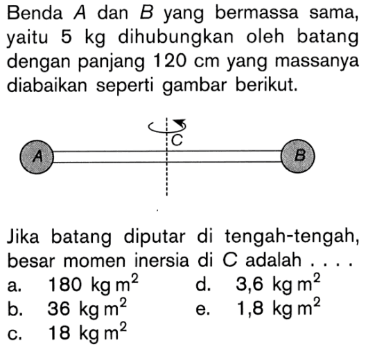 Benda A dan B yang bermassa sama, yaitu 5 kg dihubungkan oleh batang dengan panjang 120 cm yang massanya diabaikan seperti gambar berikut; Jika batang diputar di tengah-tengah, besar momen inersia di C adalah