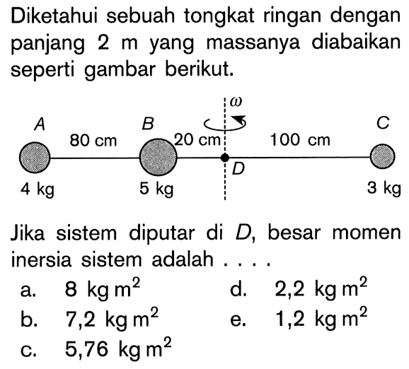 Diketahui sebuah tongkat ringan dengan panjang 2 m yang massanya diabaikan seperti gambar berikut. omega A B C 80 cm 20 cm 100 cm D 4 kg 5 kg 3 kg Jika sistem diputar di D, besar momen inersia sistem adalah . . . .