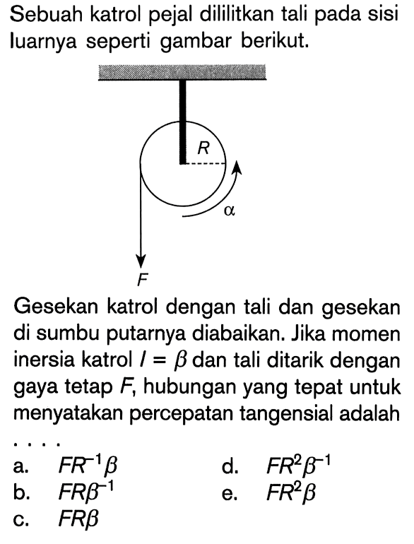 Sebuah katrol pejal dililitkan tali pada sisi luarnya seperti gambar berikut. R alfa F Gesekan katrol dengan tali dan gesekan di sumbu putarnya diabaikan. Jika momen inersia katrol I = beta dan tali ditarik dengan gaya tetap F, hubungan yang tepat untuk menyatakan percepatan tangensial adalah . . . .