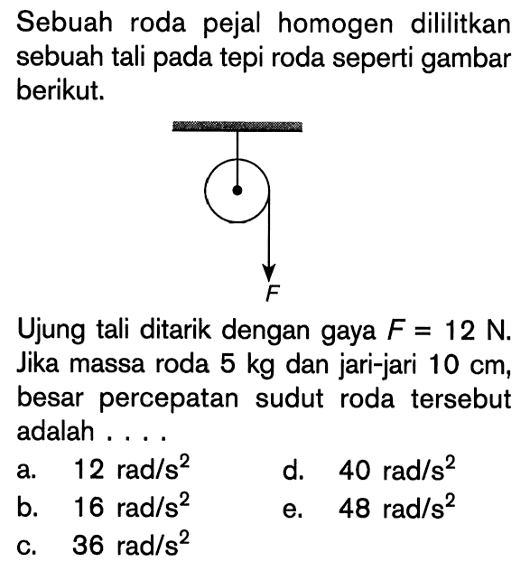 Sebuah roda pejal homogen dililitkan sebuah tali pada tepi roda seperti gambar berikut. F Ujung tali ditarik dengan gaya F = 12 N. Jika massa roda 5 kg dan jari-jari 10 cm, besar percepatan sudut roda tersebut adalah . . . .