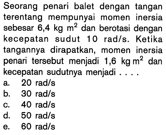 Seorang penari balet dengan tangan terentang mempunyai momen inersia sebesar 6,4 kg m^2 dan berotasi dengan kecepatan sudut 10 rad/s. Ketika tangannya dirapatkan, momen inersia penari tersebut menjadi 1,6 kg m^2 dan kecepatan sudutnya menjadi . . . .