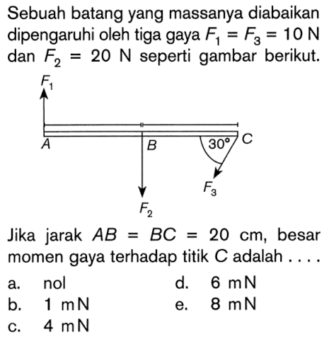 Sebuah batang yang massanya diabaikan dipengaruhi oleh tiga gaya F1 = F3 = 10 N dan F2 = 20 N seperti gambar berikut. F1 A B F2 30 C F3 Jika jarak AB = BC = 20 cm, besar momen gaya terhadap titik C adalah ....